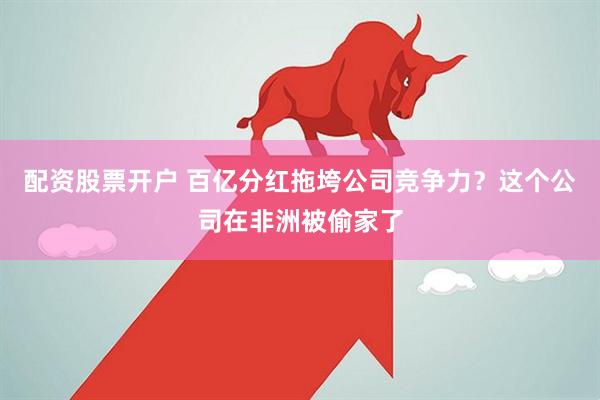 配资股票开户 百亿分红拖垮公司竞争力？这个公司在非洲被偷家了