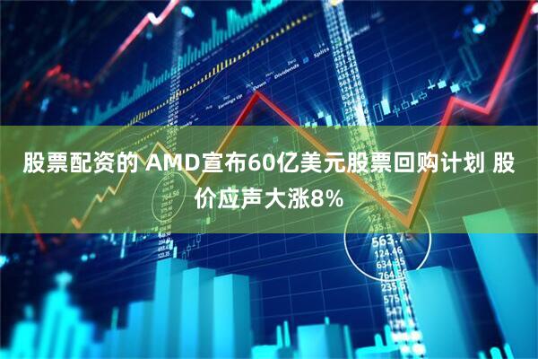 股票配资的 AMD宣布60亿美元股票回购计划 股价应声大涨8%