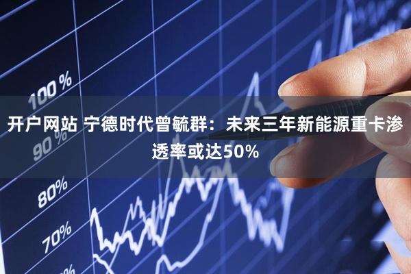 开户网站 宁德时代曾毓群：未来三年新能源重卡渗透率或达50%