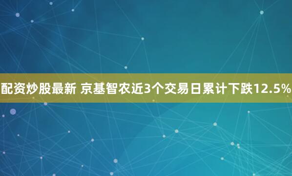 配资炒股最新 京基智农近3个交易日累计下跌12.5%