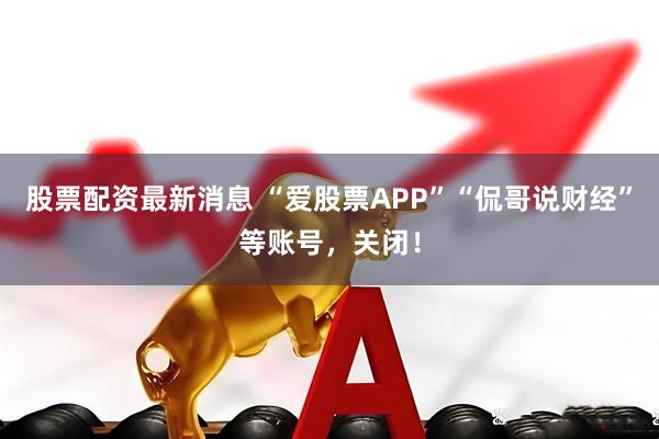 股票配资最新消息 “爱股票APP”“侃哥说财经”等账号，关闭！