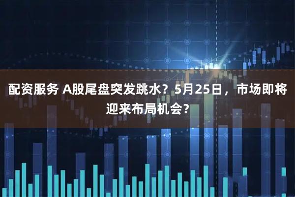 配资服务 A股尾盘突发跳水？5月25日，市场即将迎来布局机会？