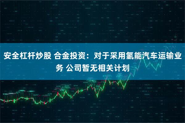 安全杠杆炒股 合金投资：对于采用氢能汽车运输业务 公司暂无相关计划