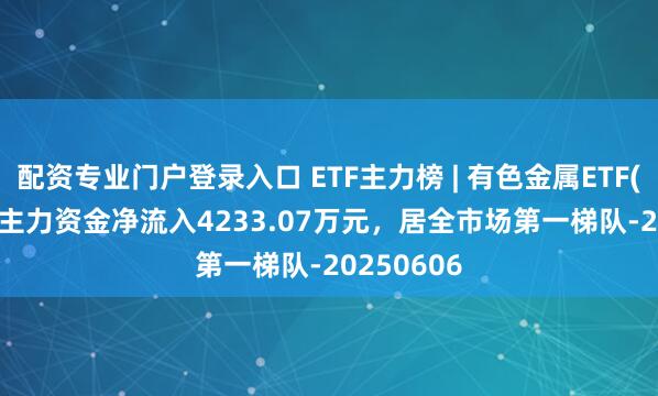 配资专业门户登录入口 ETF主力榜 | 有色金属ETF(512400)主力资金净流入4233.07万元，居全市场第一梯队-20250606