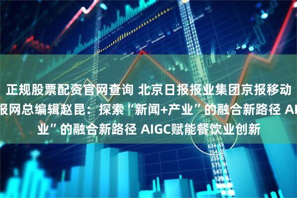 正规股票配资官网查询 北京日报报业集团京报移动传媒副总经理、京报网总编辑赵昆：探索“新闻+产业”的融合新路径 AIGC赋能餐饮业创新