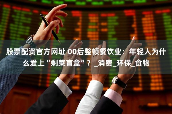 股票配资官方网址 00后整顿餐饮业：年轻人为什么爱上“剩菜盲盒”？_消费_环保_食物