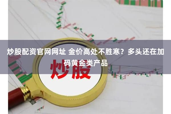 炒股配资官网网址 金价高处不胜寒？多头还在加码黄金类产品