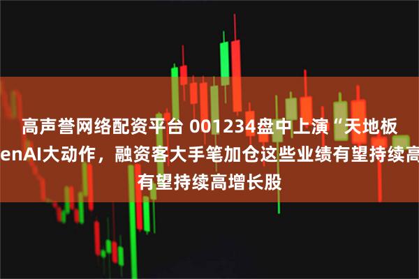 高声誉网络配资平台 001234盘中上演“天地板”！OpenAI大动作，融资客大手笔加仓这些业绩有望持续高增长股